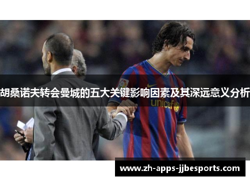 胡桑诺夫转会曼城的五大关键影响因素及其深远意义分析