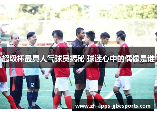 超级杯最具人气球员揭秘 球迷心中的偶像是谁