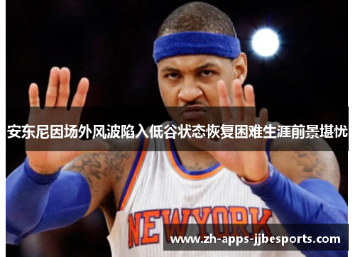 安东尼因场外风波陷入低谷状态恢复困难生涯前景堪忧 安东尼因场外风波陷入低谷状态恢复困难生涯前景堪忧