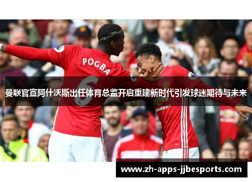 曼联官宣阿什沃斯出任体育总监开启重建新时代引发球迷期待与未来